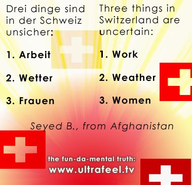 Nur 3 dinge in der Schweiz sind unsicher: 1. Arbeit...2. Wetter...3. Frauen... Work, weather and women are uncertain in Switzerland...! Nur 3 dinge in der Schweiz sind unsicher: 1. Arbeit...2. Wetter...3. Frauen... Work, weather and women are uncertain in Switzerland...!